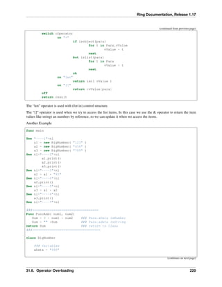 Ring Documentation, Release 1.17
(continued from previous page)
switch cOperator
on "+"
if isobject(para)
for t in Para.vValue
vValue + t
next
but islist(para)
for t in Para
vValue + t
next
ok
on "len"
return len( vValue )
on "[]"
return &vValue[para]
off
return result
The “len” operator is used with (for in) control structure.
The “[]” operator is used when we try to access the list items, In this case we use the & operator to return the item
values like strings an numbers by reference, so we can update it when we access the items.
Another Example
func main
See "----1"+nl
a1 = new BigNumber( "123" )
a2 = new BigNumber( "456" )
a3 = new BigNumber( "789" )
See nl+"----2"+nl
a1.print()
a2.print()
a3.print()
See nl+"----3"+nl
a2 = a1 + "45"
See nl+"----4"+nl
a2.print()
See nl+"----5"+nl
a3 = a1 + a2
See nl+"----6"+nl
a3.print()
See nl+"----7"+nl
###==================================
Func FuncAdd( num1, num2)
Sum = 0 + num1 + num2 ### Para.aData isNumber
Sum = "" +Sum ### Para.adata isString
return Sum ### return to Class
###===================================
class BigNumber
### Variables
aData = "468"
(continues on next page)
31.6. Operator Overloading 220
 