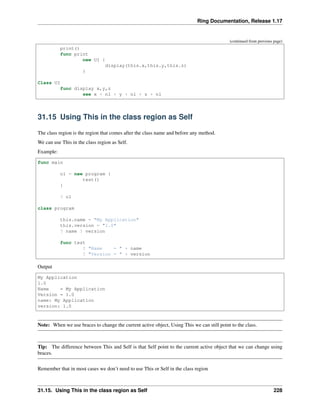 Ring Documentation, Release 1.17
(continued from previous page)
print()
func print
new UI {
display(this.x,this.y,this.z)
}
Class UI
func display x,y,z
see x + nl + y + nl + z + nl
31.15 Using This in the class region as Self
The class region is the region that comes after the class name and before any method.
We can use This in the class region as Self.
Example:
func main
o1 = new program {
test()
}
? o1
class program
this.name = "My Application"
this.version = "1.0"
? name ? version
func test
? "Name = " + name
? "Version = " + version
Output
My Application
1.0
Name = My Application
Version = 1.0
name: My Application
version: 1.0
Note: When we use braces to change the current active object, Using This we can still point to the class.
Tip: The difference between This and Self is that Self point to the current active object that we can change using
braces.
Remember that in most cases we don’t need to use This or Self in the class region
31.15. Using This in the class region as Self 228
 