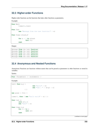 Ring Documentation, Release 1.17
32.3 Higher-order Functions
Higher-order functions are the functions that takes other functions as parameters.
Example:
Func Main
times(5,:test)
Func Test
see "Message from the test function!" + nl
Func Times nCount,F
for x = 1 to nCount
Call F()
next
Output:
Message from the test function!
Message from the test function!
Message from the test function!
Message from the test function!
Message from the test function!
32.4 Anonymous and Nested Functions
Anonymous Functions are functions without names that can be passed as parameters to other functions or stored in
variables.
Syntax:
Func [Parameters] { [statements] }
Example:
test( func x,y {
see "hello" + nl
see "Sum : " + (x+y) + nl
} )
new great { f1() }
times(3, func { see "hello world" + nl } )
func test x
call x(3,3)
see "wow!" + nl
func times n,x
for t=1 to n
call x()
next
(continues on next page)
32.3. Higher-order Functions 232
 
