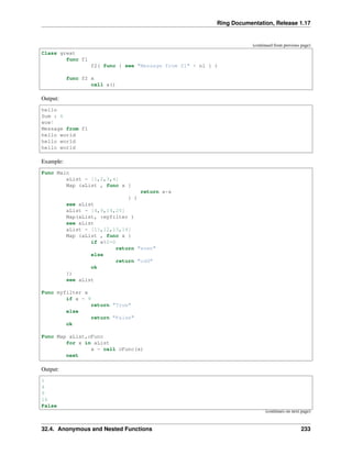 Ring Documentation, Release 1.17
(continued from previous page)
Class great
func f1
f2( func { see "Message from f1" + nl } )
func f2 x
call x()
Output:
hello
Sum : 6
wow!
Message from f1
hello world
hello world
hello world
Example:
Func Main
aList = [1,2,3,4]
Map (aList , func x {
return x*x
} )
see aList
aList = [4,9,14,25]
Map(aList, :myfilter )
see aList
aList = [11,12,13,14]
Map (aList , func x {
if x%2=0
return "even"
else
return "odd"
ok
})
see aList
Func myfilter x
if x = 9
return "True"
else
return "False"
ok
Func Map aList,cFunc
for x in aList
x = call cFunc(x)
next
Output:
1
4
9
16
False
(continues on next page)
32.4. Anonymous and Nested Functions 233
 