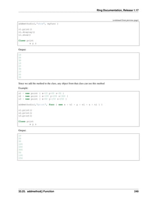 Ring Documentation, Release 1.17
(continued from previous page)
addmethod(o1,"show", myfunc )
o1.print()
o1.display()
o1.show()
Class point
x y z
Output:
10
20
30
10
20
30
10
20
30
Since we add the method to the class, any object from that class can use this method
Example:
o1 = new point { x=10 y=20 z=30 }
o2 = new point { x=100 y=200 z=300 }
o3 = new point { x=50 y=150 z=250 }
addmethod(o1,"print", func { see x + nl + y + nl + z + nl } )
o1.print()
o2.print()
o3.print()
Class point
x y z
Output:
10
20
30
100
200
300
50
150
250
33.25. addmethod() Function 249
 
