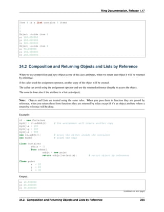 Ring Documentation, Release 1.17
Item 4 is a list contains 3 items
1
2
3
Object inside item 5
x: 100.000000
y: 200.000000
z: 300.000000
Object inside item 6
x: 50.000000
y: 150.000000
z: 250.000000
34.2 Composition and Returning Objects and Lists by Reference
When we use composition and have object as one of the class attributes, when we return that object it will be returned
by reference.
if the caller used the assignment operator, another copy of the object will be created.
The caller can avoid using the assignment operator and use the returned reference directly to access the object.
The same is done also if the attribute is a list (not object).
Note: Objects and Lists are treated using the same rules. When you pass them to function they are passed by
reference, when you return them from functions they are returned by value except if it’s an object attribute where a
return by reference will be done.
Example:
o1 = new Container
myobj = o1.addobj() # the assignment will create another copy
myobj.x = 100
myobj.y = 200
myobj.z = 300
see o1.aobjs[1] # print the object inside the container
see myobj # print the copy
Class Container
aObjs = []
func addobj
aobjs + new point
return aobjs[len(aobjs)] # return object by reference
Class point
x = 10
y = 20
z = 30
Output:
x: 10.000000
y: 20.000000
z: 30.000000
(continues on next page)
34.2. Composition and Returning Objects and Lists by Reference 255
 