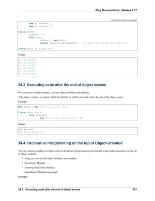 Ring Documentation, Release 1.17
(continued from previous page)
see o1.content[1]
see o1.content[2]
Class Screen
content = []
func point
content + new point
return content[len(content)] # return the object by reference
Class point x=10 y=20 z=30
Output:
x: 100.000000
y: 200.000000
z: 300.000000
x: 50.000000
y: 150.000000
z: 250.000000
34.3 Executing code after the end of object access
We can access an object using { } to use object attributes and methods.
if the object contains a method called BraceEnd(), it will be executed before the end of the object access.
Example:
New Point { See "How are you?" + nl }
Class Point x y z
func braceend
see "I'm fine, Thank you!" + nl
Output:
How are you?
I'm fine, Thank you!
34.4 Declarative Programming on the top of Object-Oriented
The next features enable us to build and use declarative programming environment using nested structures on the top
of object oriented
• using {} to access the object attributes and methods
• BraceEnd() Method
• returning objects by reference
• Setter/Getter Methods (optional)
Example:
34.3. Executing code after the end of object access 257
 