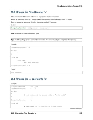 Ring Documentation, Release 1.17
35.4 Change the Ring Operator ‘+’
What if we want to define a new behavior for any operator like the “+” operator.
We can do this change using the ChangeRingOperator command to hide operator (change it’s name)
Then we can use the operator as identifier that we can handle it’s behaviour
Syntax:
ChangeRingOperator <oldoperator> <newoperator>
Note: remember to restore the operator again
Tip: The ChangeRingOperator command is executed in the scanner stage by the compiler (before parsing).
Example:
ChangeRingOperator + _+
New App {
+
}
Class App
+
func get+
see "Plus operator"
ChangeRingOperator _+ +
Output:
Plus operator
35.5 Change the ‘=’ operator to ‘is’
Example:
ChangeRingKeyword and _and
ChangeRingOperator = is
New App
{
I want window and the window title is "hello world"
}
ChangeRingOperator is =
Class App
# Attributes for the instruction I want window
(continues on next page)
35.4. Change the Ring Operator ‘+’ 263
 