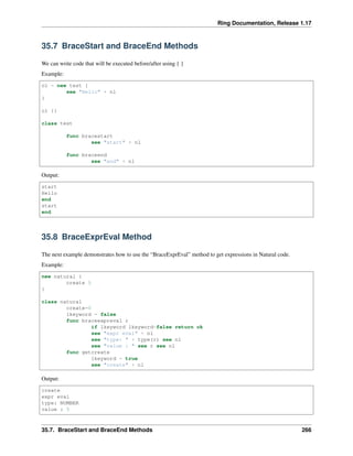 Ring Documentation, Release 1.17
35.7 BraceStart and BraceEnd Methods
We can write code that will be executed before/after using { }
Example:
o1 = new test {
see "Hello" + nl
}
o1 {}
class test
func bracestart
see "start" + nl
func braceend
see "end" + nl
Output:
start
Hello
end
start
end
35.8 BraceExprEval Method
The next example demonstrates how to use the “BraceExprEval” method to get expressions in Natural code.
Example:
new natural {
create 5
}
class natural
create=0
lkeyword = false
func braceexpreval r
if lkeyword lkeyword=false return ok
see "expr eval" + nl
see "type: " + type(r) see nl
see "value : " see r see nl
func getcreate
lkeyword = true
see "create" + nl
Output:
create
expr eval
type: NUMBER
value : 5
35.7. BraceStart and BraceEnd Methods 266
 