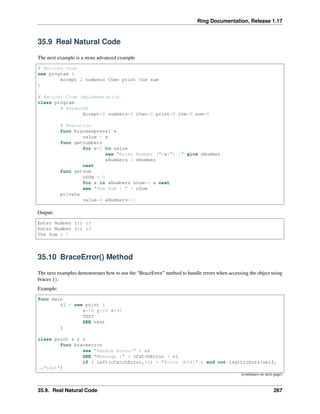 Ring Documentation, Release 1.17
35.9 Real Natural Code
The next example is a more advanced example
# Natural Code
new program {
Accept 2 numbers then print the sum
}
# Natural Code Implementation
class program
# Keywords
Accept=0 numbers=0 then=0 print=0 the=0 sum=0
# Execution
func braceexpreval x
value = x
func getnumbers
for x=1 to value
see "Enter Number ("+x+") :" give nNumber
aNumbers + nNumber
next
func getsum
nSUm = 0
for x in aNumbers nSum+= x next
see "The Sum : " + nSum
private
value=0 aNumbers=[]
Output:
Enter Number (1) :3
Enter Number (2) :4
The Sum : 7
35.10 BraceError() Method
The next examples demonstrates how to use the “BraceError” method to handle errors when accessing the object using
braces {}.
Example:
func main
o1 = new point {
x=10 y=20 z=30
TEST
SEE test
}
class point x y z
func braceerror
see "Handle Error!" + nl
SEE "Message :" + cCatchError + nl
if ( left(cCatchError,11) = "Error (R24)" ) and not isattribute(self,
˓
→"test")
(continues on next page)
35.9. Real Natural Code 267
 
