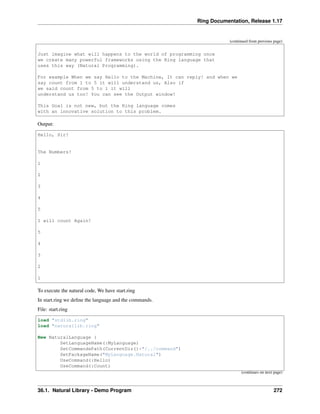 Ring Documentation, Release 1.17
(continued from previous page)
Just imagine what will happens to the world of programming once
we create many powerful frameworks using the Ring language that
uses this way (Natural Programming).
For example When we say Hello to the Machine, It can reply! and when we
say count from 1 to 5 it will understand us, Also if
we said count from 5 to 1 it will
understand us too! You can see the Output window!
This Goal is not new, but the Ring language comes
with an innovative solution to this problem.
Output:
Hello, Sir!
The Numbers!
1
2
3
4
5
I will count Again!
5
4
3
2
1
To execute the natural code, We have start.ring
In start.ring we define the language and the commands.
File: start.ring
load "stdlib.ring"
load "naturallib.ring"
New NaturalLanguage {
SetLanguageName(:MyLanguage)
SetCommandsPath(CurrentDir()+"/../command")
SetPackageName("MyLanguage.Natural")
UseCommand(:Hello)
UseCommand(:Count)
(continues on next page)
36.1. Natural Library - Demo Program 272
 