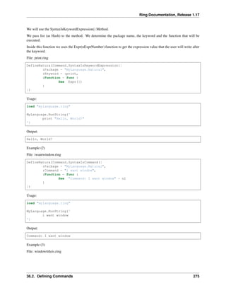 Ring Documentation, Release 1.17
We will use the SyntaxIsKeywordExpression() Method.
We pass list (as Hash) to the method. We determine the package name, the keyword and the function that will be
executed.
Inside this function we uses the Expr(nExprNumber) function to get the expression value that the user will write after
the keyword.
File: print.ring
DefineNaturalCommand.SyntaxIsKeywordExpression([
:Package = "MyLanguage.Natural",
:Keyword = :print,
:Function = func {
See Expr(1)
}
])
Usage:
load "mylanguage.ring"
MyLanguage.RunString('
print "Hello, World!"
')
Output:
Hello, World!
Example (2)
File: iwantwindow.ring
DefineNaturalCommand.SyntaxIsCommand([
:Package = "MyLanguage.Natural",
:Command = "i want window",
:Function = func {
See "Command: I want window" + nl
}
])
Usage:
load "mylanguage.ring"
MyLanguage.RunString('
i want window
')
Output:
Command: I want window
Example (3)
File: windowtitleis.ring
36.2. Defining Commands 275
 