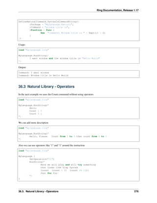 Ring Documentation, Release 1.17
DefineNaturalCommand.SyntaxIsCommandString([
:Package = "MyLanguage.Natural",
:Command = "window title is",
:Function = func {
See "Command: Window title is " + Expr(1) + nl
}
])
Usage:
load "mylanguage.ring"
MyLanguage.RunString('
I want window and the window title is "Hello World"
')
Output:
Command: I want window
Command: Window title is Hello World
36.3 Natural Library - Operators
In the next example we uses the Count command without using operators
load "mylanguage.ring"
MyLanguage.RunString("
Hello
Count 1 5
Count 5 1
")
We can add more description
load "mylanguage.ring"
MyLanguage.RunString("
Hello, Please Count from 1 to 5 then count from 5 to 1
")
Also we can use operators like “(” and “)” around the instruction
load "mylanguage.ring"
MyLanguage {
SetOperators("()")
RunString("
Here we will play and will try something
that looks like Lisp Syntax
(count (count 1 5) (count 20 15))
Just for fun!
")
}
36.3. Natural Library - Operators 276
 