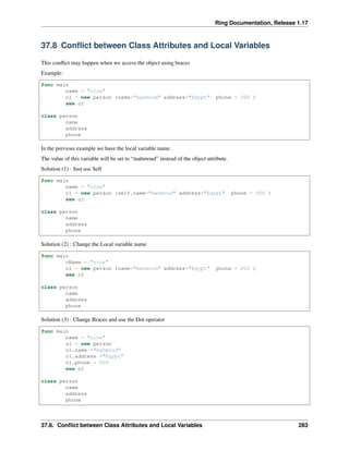 Ring Documentation, Release 1.17
37.8 Conflict between Class Attributes and Local Variables
This conflict may happen when we access the object using braces
Example:
func main
name = "nice"
o1 = new person {name="mahmoud" address="Egypt" phone = 000 }
see o1
class person
name
address
phone
In the previous example we have the local variable name.
The value of this variable will be set to “mahmoud” instead of the object attribute.
Solution (1) : Just use Self
func main
name = "nice"
o1 = new person {self.name="mahmoud" address="Egypt" phone = 000 }
see o1
class person
name
address
phone
Solution (2) : Change the Local variable name
func main
cName = "nice"
o1 = new person {name="mahmoud" address="Egypt" phone = 000 }
see o1
class person
name
address
phone
Solution (3) : Change Braces and use the Dot operator
func main
name = "nice"
o1 = new person
o1.name ="mahmoud"
o1.address ="Egypt"
o1.phone = 000
see o1
class person
name
address
phone
37.8. Conflict between Class Attributes and Local Variables 283
 