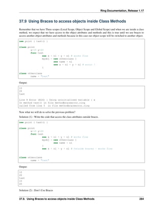Ring Documentation, Release 1.17
37.9 Using Braces to access objects inside Class Methods
Remember that we have Three scopes (Local Scope, Object Scope and Global Scope) and when we are inside a class
method, we expect that we have access to the object attributes and methods and this is true until we use braces to
access another object attributes and methods because in this case our object scope will be switched to another object.
new point { test() }
class point
x=10 y=20
func test
see x + nl + y + nl # works fine
myobj = new otherclass {
see name + nl
see x + nl + y + nl # error !
}
class otherclass
name = "test"
Output:
10
20
test
Line 8 Error (R24) : Using uninitialized variable : x
In method test() in file methodbraceerror.ring
called from line 5 in file methodbraceerror.ring
Now what we will do to solve the previous problem?
Solution (1) : Write the code that access the class attributes outside braces.
new point { test() }
class point
x=10 y=20
func test
see x + nl + y + nl # works fine
myobj = new otherclass {
see name + nl
}
see x + nl + y + nl # Outside braces - works fine
class otherclass
name = "test"
Output:
10
20
test
10
20
Solution (2) : Don’t Use Braces
37.9. Using Braces to access objects inside Class Methods 284
 
