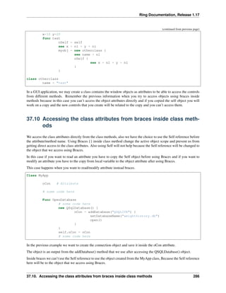 Ring Documentation, Release 1.17
(continued from previous page)
x=10 y=20
func test
oSelf = self
see x + nl + y + nl
myobj = new otherclass {
see name + nl
oSelf {
see x + nl + y + nl
}
}
class otherclass
name = "test"
In a GUI application, we may create a class contains the window objects as attributes to be able to access the controls
from different methods. Remember the previous information when you try to access objects using braces inside
methods because in this case you can’t access the object attributes directly and if you copied the self object you will
work on a copy and the new controls that you create will be related to the copy and you can’t access them.
37.10 Accessing the class attributes from braces inside class meth-
ods
We access the class attributes directly from the class methods, also we have the choice to use the Self reference before
the attribute/method name. Using Braces {} inside class method change the active object scope and prevent us from
getting direct access to the class attributes. Also using Self will not help because the Self reference will be changed to
the object that we access using Braces.
In this case if you want to read an attribute you have to copy the Self object before using Braces and if you want to
modify an attribute you have to the copy from local variable to the object attribute after using Braces.
This case happens when you want to read/modify attribute instead braces.
Class MyApp
oCon # Attribute
# some code here
Func OpenDatabase
# some code here
new QSqlDatabase() {
oCon = addDatabase("QSQLITE") {
setDatabaseName("weighthistory.db")
open()
}
}
self.oCon = oCon
# some code here
In the previous example we want to create the connection object and save it inside the oCon attribute.
The object is an output from the addDatabase() method that we use after accessing the QSQLDatabase() object.
Inside braces we can’t use the Self reference to use the object created from the MyApp class, Because the Self reference
here will be to the object that we access using Braces.
37.10. Accessing the class attributes from braces inside class methods 286
 