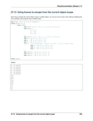Ring Documentation, Release 1.17
37.13 Using braces to escape from the current object scope
Since braces change the current object scope to another object. we can use it to do some work without modifying the
class attributes and using the same variable names.
new point {x=10 y=20 z=30 start() }
class point x y z
func start
see self # print the x y z values (10,20,30)
new Local {
x = 100
y = 200
z = 300
}
see self # print the x y z values (10,20,30)
see x + nl # will print 100
see y + nl # will print 200
see z + nl # will print 300
Self { # NO Advantage - Search is done in local scope first
see x + nl # will print 100
see y + nl # will print 200
see z + nl # will print 300
}
see self.x + nl # will print 10
see self.y + nl # will print 20
see self.z + nl # will print 30
class Local
Output:
x: 10.000000
y: 20.000000
z: 30.000000
x: 10.000000
y: 20.000000
z: 30.000000
100
200
300
100
200
300
10
20
30
37.13. Using braces to escape from the current object scope 292
 