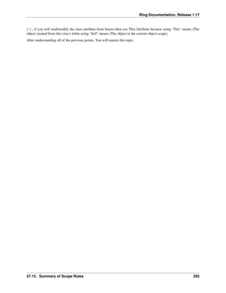 Ring Documentation, Release 1.17
{ } , if you will read/modify the class attribute from braces then use This.Attribute because using ‘This’ means (The
object created from this class) while using ‘Self’ means (The object in the current object scope).
After understanding all of the previous points, You will master this topic.
37.15. Summary of Scope Rules 295
 
