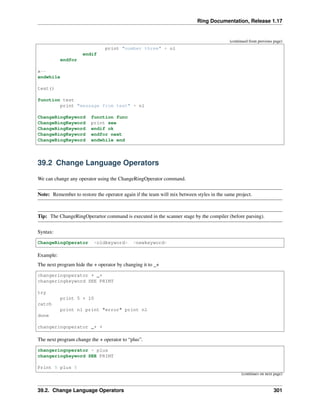 Ring Documentation, Release 1.17
(continued from previous page)
print "number three" + nl
endif
endfor
x--
endwhile
test()
function test
print "message from test" + nl
ChangeRingKeyword function func
ChangeRingKeyword print see
ChangeRingKeyword endif ok
ChangeRingKeyword endfor next
ChangeRingKeyword endwhile end
39.2 Change Language Operators
We can change any operator using the ChangeRingOperator command.
Note: Remember to restore the operator again if the team will mix between styles in the same project.
Tip: The ChangeRingOperartor command is executed in the scanner stage by the compiler (before parsing).
Syntax:
ChangeRingOperator <oldkeyword> <newkeyword>
Example:
The next program hide the + operator by changing it to _+
changeringoperator + _+
changeringkeyword SEE PRINT
try
print 5 + 10
catch
print nl print "error" print nl
done
changeringoperator _+ +
The next program change the + operator to “plus”.
changeringoperator + plus
changeringkeyword SEE PRINT
Print 5 plus 5
(continues on next page)
39.2. Change Language Operators 301
 