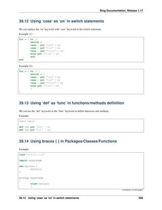 Ring Documentation, Release 1.17
39.12 Using ‘case’ as ‘on’ in switch statements
We can replace the ‘on’ keyword with ‘case’ keyword in the switch statement.
Example (1) :
for x=1 to 10
switch x
case 1 put "one" + nl
case 2 put "two" + nl
case 3 put "three" + nl
else put "else" + nl
end
end
Example (2) :
for x=1 to 10 {
switch x {
case 1 put "one" + nl
case 2 put "two" + nl
case 3 put "three" + nl
else put "else" + nl
}
}
39.13 Using ‘def’ as ‘func’ in functions/methods definition
We can use the ‘def’ keyword as the ‘func’ keyword to define functions and methods.
Example:
one() two()
def one put "one" + nl
def two put "two" + nl
39.14 Using braces { } in Packages/Classes/Functions
Example:
load "stdlib.ring"
import mypackage
new myclass {
myfunc()
}
package mypackage
{
class myclass
{
(continues on next page)
39.12. Using ‘case’ as ‘on’ in switch statements 308
 