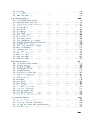 102.9 Better RingQt . . . . . . . . . . . . . . . . . . . . . . . . . . . . . . . . . . . . . . . . . . . . . . . 1571
102.10Qt Class Converter . . . . . . . . . . . . . . . . . . . . . . . . . . . . . . . . . . . . . . . . . . . . 1571
102.11What is new in Ring 1.4.1? . . . . . . . . . . . . . . . . . . . . . . . . . . . . . . . . . . . . . . . . 1572
103What is new in Ring 1.5? 1576
103.1 List of changes and new features . . . . . . . . . . . . . . . . . . . . . . . . . . . . . . . . . . . . . 1576
103.2 Video-Music-Player Application . . . . . . . . . . . . . . . . . . . . . . . . . . . . . . . . . . . . . 1577
103.3 Windows StartUp Manager Application . . . . . . . . . . . . . . . . . . . . . . . . . . . . . . . . . 1577
103.4 Calculator Application . . . . . . . . . . . . . . . . . . . . . . . . . . . . . . . . . . . . . . . . . . 1578
103.5 Better Ring Notepad . . . . . . . . . . . . . . . . . . . . . . . . . . . . . . . . . . . . . . . . . . . 1579
103.6 Better StdLib . . . . . . . . . . . . . . . . . . . . . . . . . . . . . . . . . . . . . . . . . . . . . . . 1582
103.7 Better WebLib . . . . . . . . . . . . . . . . . . . . . . . . . . . . . . . . . . . . . . . . . . . . . . 1583
103.8 Better RingQt . . . . . . . . . . . . . . . . . . . . . . . . . . . . . . . . . . . . . . . . . . . . . . . 1586
103.9 Better Objects Library . . . . . . . . . . . . . . . . . . . . . . . . . . . . . . . . . . . . . . . . . . 1588
103.10RingFreeGLUT Extension . . . . . . . . . . . . . . . . . . . . . . . . . . . . . . . . . . . . . . . . 1589
103.11RingOpenGL Extension . . . . . . . . . . . . . . . . . . . . . . . . . . . . . . . . . . . . . . . . . 1598
103.12Better Code Generator for Extensions . . . . . . . . . . . . . . . . . . . . . . . . . . . . . . . . . . 1602
103.13Better Documentation Generator for Extensions . . . . . . . . . . . . . . . . . . . . . . . . . . . . 1602
103.14Ring VM - Tracing Functions . . . . . . . . . . . . . . . . . . . . . . . . . . . . . . . . . . . . . . 1602
103.15Trace Library and Interactive Debugger . . . . . . . . . . . . . . . . . . . . . . . . . . . . . . . . . 1607
103.16More Syntax Flexibility . . . . . . . . . . . . . . . . . . . . . . . . . . . . . . . . . . . . . . . . . 1609
103.17Type Hints Library . . . . . . . . . . . . . . . . . . . . . . . . . . . . . . . . . . . . . . . . . . . . 1610
103.18Better Quality . . . . . . . . . . . . . . . . . . . . . . . . . . . . . . . . . . . . . . . . . . . . . . 1611
103.19What is new in Ring 1.5.1? . . . . . . . . . . . . . . . . . . . . . . . . . . . . . . . . . . . . . . . . 1611
103.20What is new in Ring 1.5.2? . . . . . . . . . . . . . . . . . . . . . . . . . . . . . . . . . . . . . . . . 1616
103.21What is new in Ring 1.5.3? . . . . . . . . . . . . . . . . . . . . . . . . . . . . . . . . . . . . . . . . 1617
103.22What is new in Ring 1.5.4? . . . . . . . . . . . . . . . . . . . . . . . . . . . . . . . . . . . . . . . . 1620
104What is new in Ring 1.6? 1622
104.1 List of changes and new features . . . . . . . . . . . . . . . . . . . . . . . . . . . . . . . . . . . . . 1622
104.2 Employee Application . . . . . . . . . . . . . . . . . . . . . . . . . . . . . . . . . . . . . . . . . . 1623
104.3 New Tool: Ring2EXE . . . . . . . . . . . . . . . . . . . . . . . . . . . . . . . . . . . . . . . . . . 1623
104.4 Better Ring For Android . . . . . . . . . . . . . . . . . . . . . . . . . . . . . . . . . . . . . . . . . 1623
104.5 New Tool: Folder2qrc . . . . . . . . . . . . . . . . . . . . . . . . . . . . . . . . . . . . . . . . . . 1625
104.6 Better Scripts for building Ring . . . . . . . . . . . . . . . . . . . . . . . . . . . . . . . . . . . . . 1625
104.7 RingConsoleColors Extension . . . . . . . . . . . . . . . . . . . . . . . . . . . . . . . . . . . . . . 1625
104.8 RingMurmurHash Extension . . . . . . . . . . . . . . . . . . . . . . . . . . . . . . . . . . . . . . . 1626
104.9 Better Ring Notepad . . . . . . . . . . . . . . . . . . . . . . . . . . . . . . . . . . . . . . . . . . . 1626
104.10Better RingQt . . . . . . . . . . . . . . . . . . . . . . . . . . . . . . . . . . . . . . . . . . . . . . . 1628
104.11Better StdLib . . . . . . . . . . . . . . . . . . . . . . . . . . . . . . . . . . . . . . . . . . . . . . . 1629
104.12Better RingVM . . . . . . . . . . . . . . . . . . . . . . . . . . . . . . . . . . . . . . . . . . . . . . 1629
104.13Better RingREPL . . . . . . . . . . . . . . . . . . . . . . . . . . . . . . . . . . . . . . . . . . . . . 1630
104.14Using Tab instead of char(9) . . . . . . . . . . . . . . . . . . . . . . . . . . . . . . . . . . . . . . . 1630
104.15Using CR as Carriage return . . . . . . . . . . . . . . . . . . . . . . . . . . . . . . . . . . . . . . . 1630
104.16Using the ! operator as not . . . . . . . . . . . . . . . . . . . . . . . . . . . . . . . . . . . . . . . . 1630
104.17Using && and || operators . . . . . . . . . . . . . . . . . . . . . . . . . . . . . . . . . . . . . . . . 1631
104.18Using ? to print expression then new line . . . . . . . . . . . . . . . . . . . . . . . . . . . . . . . . 1632
105What is new in Ring 1.7? 1633
105.1 List of changes and new features . . . . . . . . . . . . . . . . . . . . . . . . . . . . . . . . . . . . . 1633
105.2 New Command: Load Package . . . . . . . . . . . . . . . . . . . . . . . . . . . . . . . . . . . . . 1633
105.3 ringvm_see() and ringvm_give() functions . . . . . . . . . . . . . . . . . . . . . . . . . . . . . . . 1634
105.4 ring_state_new() and ring_state_mainfile() functions . . . . . . . . . . . . . . . . . . . . . . . . . . 1635
105.5 Better Trace Library . . . . . . . . . . . . . . . . . . . . . . . . . . . . . . . . . . . . . . . . . . . 1635
xxxiii
 
