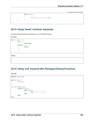 Ring Documentation, Release 1.17
(continued from previous page)
func myfunc
{
print("Hello, World!n")
}
}
}
39.15 Using ‘break’/’continue’ keywords
Instead of using Exit/Loop commands we can use Break/Continue
Example:
for t=1 to 10 {
if t=3 {
continue
elseif t=5
break
}
? t
}
Output:
1
2
4
39.16 Using ‘end’ keyword after Packages/Classes/Functions
Example:
import mypackage
new myclass {
myfunc()
}
package mypackage
class myclass
def myfunc
put "Hello, World!"
end
end
end
39.15. Using ‘break’/’continue’ keywords 309
 