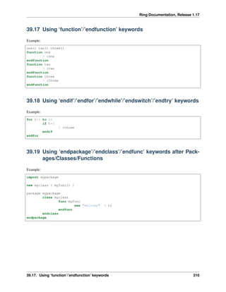 Ring Documentation, Release 1.17
39.17 Using ‘function’/’endfunction’ keywords
Example:
one() two() three()
function one
? :one
endfunction
function two
? :two
endfunction
function three
? :three
endfunction
39.18 Using ‘endif’/’endfor’/’endwhile’/’endswitch’/’endtry’ keywords
Example:
for t=1 to 10
if t=3
? :three
endif
endfor
39.19 Using ‘endpackage’/’endclass’/’endfunc’ keywords after Pack-
ages/Classes/Functions
Example:
import mypackage
new myclass { myfunc() }
package mypackage
class myclass
func myfunc
see "welcome" + nl
endfunc
endclass
endpackage
39.17. Using ‘function’/’endfunction’ keywords 310
 