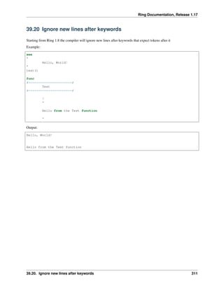Ring Documentation, Release 1.17
39.20 Ignore new lines after keywords
Starting from Ring 1.8 the compiler will ignore new lines after keywords that expect tokens after it
Example:
see
"
Hello, World!
"
test()
func
#======================#
Test
#======================#
?
"
Hello from the Test function
"
Output:
Hello, World!
Hello from the Test function
39.20. Ignore new lines after keywords 311
 