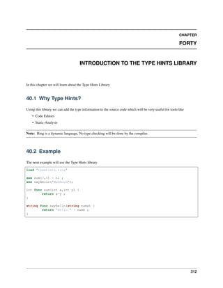 CHAPTER
FORTY
INTRODUCTION TO THE TYPE HINTS LIBRARY
In this chapter we will learn about the Type Hints Library
40.1 Why Type Hints?
Using this library we can add the type information to the source code which will be very useful for tools like
• Code Editors
• Static-Analysis
Note: Ring is a dynamic language, No type checking will be done by the compiler.
40.2 Example
The next example will use the Type Hints library
load "typehints.ring"
see sum(3,4) + nl ;
see sayHello("Mahmoud");
int func sum(int x,int y) {
return x+y ;
}
string func sayHello(string name) {
return "Hello " + name ;
}
312
 