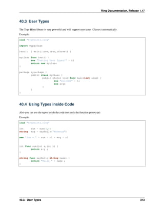 Ring Documentation, Release 1.17
40.3 User Types
The Type Hints library is very powerful and will support user types (Classes) automatically
Example:
load "typehints.ring"
import mypackage
test() { main([:one,:two,:three]) }
myclass func test() {
see "Testing User Types!" + nl
return new myclass
}
package mypackage {
public class myclass {
public static void func main(list args) {
see "welcome" + nl
see args
}
}
}
40.4 Using Types inside Code
Also you can use the types inside the code (not only the function prototype)
Example:
load "typehints.ring"
int sum = sum(3,4)
string msg = sayHello("Mahmoud")
see "Sum = " + sum + nl + msg + nl
int func sum(int x,int y) {
return x+y ;
}
string func sayHello(string name) {
return "Hello " + name ;
}
40.3. User Types 313
 