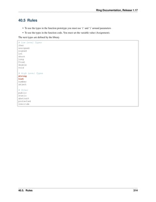 Ring Documentation, Release 1.17
40.5 Rules
• To use the types in the function prototype you must use ‘(‘ and ‘)’ around parameters
• To use the types in the function code, You must set the variable value (Assignment).
The next types are defined by the library
# Low Level Types
char
unsigned
signed
int
short
long
float
double
void
# High Level Types
string
list
number
object
# Other
public
static
abstract
protected
override
40.5. Rules 314
 