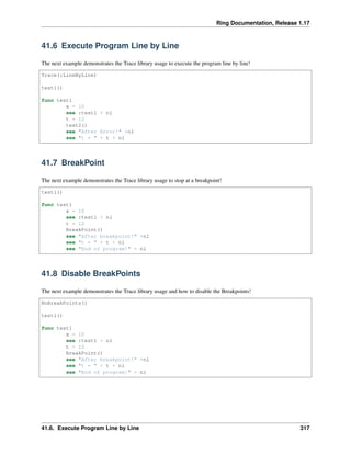 Ring Documentation, Release 1.17
41.6 Execute Program Line by Line
The next example demonstrates the Trace library usage to execute the program line by line!
Trace(:LineByLine)
test1()
func test1
x = 10
see :test1 + nl
t = 12
test2()
see "After Error!" +nl
see "t = " + t + nl
41.7 BreakPoint
The next example demonstrates the Trace library usage to stop at a breakpoint!
test1()
func test1
x = 10
see :test1 + nl
t = 12
BreakPoint()
see "After breakpoint!" +nl
see "t = " + t + nl
see "End of program!" + nl
41.8 Disable BreakPoints
The next example demonstrates the Trace library usage and how to disable the Breakpoints!
NoBreakPoints()
test1()
func test1
x = 10
see :test1 + nl
t = 12
BreakPoint()
see "After breakpoint!" +nl
see "t = " + t + nl
see "End of program!" + nl
41.6. Execute Program Line by Line 317
 