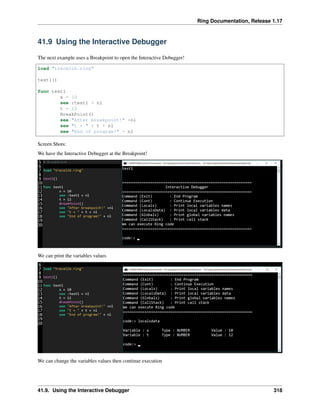 Ring Documentation, Release 1.17
41.9 Using the Interactive Debugger
The next example uses a Breakpoint to open the Interactive Debugger!
load "tracelib.ring"
test1()
func test1
x = 10
see :test1 + nl
t = 12
BreakPoint()
see "After breakpoint!" +nl
see "t = " + t + nl
see "End of program!" + nl
Screen Shots:
We have the Interactive Debugger at the Breakpoint!
We can print the variables values
We can change the variables values then continue execution
41.9. Using the Interactive Debugger 318
 