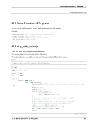 Ring Documentation, Release 1.17
(continued from previous page)
10
20
42.2 Serial Execution of Programs
We can execute application after another application using ring_state_main()
Example:
chdir(exefolder()+"/../applications/formdesigner")
ring_state_main('formdesigner.ring')
chdir(exefolder()+"/../applications/cards")
ring_state_main('cards.ring')
42.3 ring_state_setvar()
Using ring_state_setvar() we can set variables value
The value could be (String, Number, List or C Pointer)
We need this function to quickly pass lists and C pointers to the Sub Ring Environment
Syntax:
ring_state_setvar(oState,cVariableName,Value)
Example:
load "guilib.ring"
myapp = null
win = null
func main
myapp = new qApp {
win = new qWidget() {
setWindowTitle("Advanced Example on using ring_state_setvar()
˓
→")
move(100,100)
resize(600,400)
new qPushButton(win) {
setText("Test")
setClickEvent("Test()")
}
# We need this because using load 'guilib.ring' in
# the sub environment
# Will create timers by Qt and closing the window
# will not be enough to close the application
oFilter = new qAllEvents(win)
oFilter.setCloseEvent("myapp.quit()")
win.installeventfilter(oFilter)
show()
}
(continues on next page)
42.2. Serial Execution of Programs 321
 