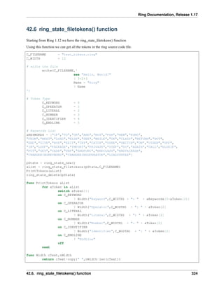 Ring Documentation, Release 1.17
42.6 ring_state_filetokens() function
Starting from Ring 1.12 we have the ring_state_filetokens() function
Using this function we can get all the tokens in the ring source code file.
C_FILENAME = "test_tokens.ring"
C_WIDTH = 12
# write the file
write(C_FILENAME,'
see "Hello, World!"
? 3*2+3
Name = "Ring"
? Name
')
# Token Type
C_KEYWORD = 0
C_OPERATOR = 1
C_LITERAL = 2
C_NUMBER = 3
C_IDENTIFIER = 4
C_ENDLINE = 5
# Keywords List
aKEYWORDS = ["IF","TO","OR","AND","NOT","FOR","NEW","FUNC",
"FROM","NEXT","LOAD","ELSE","SEE","WHILE","OK","CLASS","RETURN","BUT",
"END","GIVE","BYE","EXIT","TRY","CATCH","DONE","SWITCH","ON","OTHER","OFF",
"IN","LOOP","PACKAGE","IMPORT","PRIVATE","STEP","DO","AGAIN","CALL","ELSEIF",
"PUT","GET","CASE","DEF","ENDFUNC","ENDCLASS","ENDPACKAGE",
"CHANGERINGKEYWORD","CHANGERINGOPERATOR","LOADSYNTAX"]
pState = ring_state_new()
aList = ring_state_filetokens(pState,C_FILENAME)
PrintTokens(aList)
ring_state_delete(pState)
func PrintTokens aList
for aToken in aList
switch aToken[1]
on C_KEYWORD
? Width("Keyword",C_WIDTH) + ": " + aKeywords[0+aToken[2]]
on C_OPERATOR
? Width("Operator",C_WIDTH) + ": " + aToken[2]
on C_LITERAL
? Width("Literal",C_WIDTH) + ": " + aToken[2]
on C_NUMBER
? Width("Number",C_WIDTH) + ": " + aToken[2]
on C_IDENTIFIER
? Width("Identifier",C_WIDTH) + ": " + aToken[2]
on C_ENDLINE
? "EndLine"
off
next
func Width cText,nWidth
return cText+copy(" ",nWidth-len(cText))
42.6. ring_state_filetokens() function 324
 