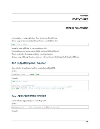CHAPTER
FORTYTHREE
STDLIB FUNCTIONS
In this chapter we are going to learn about functions in the stdlib.ring
Before using the functions in the library, We must load the library first
load "stdlib.ring"
Instead of using stdlib.ring we can use stdlibcore.ring
Using stdlibcore.ring we can use the StdLib functions (Without Classes)
This is useful when developing standalone console applications
Because using stdlib.ring (functions & classes) will load libraries like RingLibCurl, RingOpenSSL, etc.
43.1 IsAppCompiled() function
check whether the application has been compiled using Ring2EXE
Syntax:
IsAppCompiled() ---> True/False
Example:
Load "stdlib.ring"
Puts("Test IsAppCompiled()")
if IsAppCompiled() see "Application has been compiled using Ring2EXE"
else see "Application is running under Ring interpreter" ok
43.2 AppArguments() function
Get the effective arguments passed to the Ring script
Syntax:
AppArguments() ---> The arguments as a list of strings
Example:
326
 