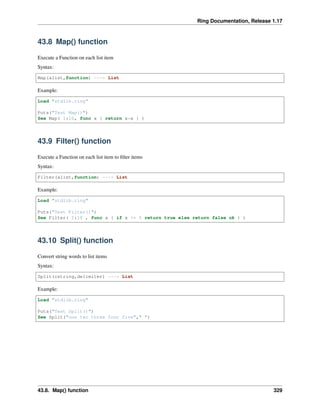 Ring Documentation, Release 1.17
43.8 Map() function
Execute a Function on each list item
Syntax:
Map(alist,function) ---> List
Example:
Load "stdlib.ring"
Puts("Test Map()")
See Map( 1:10, func x { return x*x } )
43.9 Filter() function
Execute a Function on each list item to filter items
Syntax:
Filter(alist,function) ---> List
Example:
Load "stdlib.ring"
Puts("Test Filter()")
See Filter( 1:10 , func x { if x <= 5 return true else return false ok } )
43.10 Split() function
Convert string words to list items
Syntax:
Split(cstring,delimiter) ---> List
Example:
Load "stdlib.ring"
Puts("Test Split()")
See Split("one two three four five"," ")
43.8. Map() function 329
 