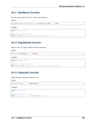 Ring Documentation, Release 1.17
43.11 SplitMany() function
Convert string words to list items. Allow many delimiters.
Syntax:
SplitMany(cstring,delimiters as string or list) --> List
Example:
Load "stdlib.ring"
Puts("Test SplitMany()")
See SplitMany("one,two,three,four and five"," ,")
43.12 Capitalized() function
Return a copy of a string with the first letter capitalized
Syntax:
Capitalized(string) ---> string
Example:
Load "stdlib.ring"
Puts("Test Capitalized()")
See capitalized("welcome to the Ring Programming Language")
43.13 IsSpecial() function
Check whether a character is special or not
Syntax:
IsSpecial(char) ---> True/False
Example:
Load "stdlib.ring"
Puts("Test Isspecial()")
See "Isspecial = " + isSpecial("%") + nl
43.11. SplitMany() function 330
 