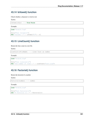 Ring Documentation, Release 1.17
43.14 IsVowel() function
Check whether a character is vowel or not
Syntax:
IsVowel(char) ---> True/False
Example:
Load "stdlib.ring"
Puts("Test Isvowel()")
See "Isvowel = " + isVowel("c") + nl
43.15 LineCount() function
Return the lines count in a text file.
Syntax:
LineCount(cFileName) ---> Lines Count as number
Example:
Load "stdlib.ring"
Puts("Test Linecount()")
See "the number of lines = " + lineCount("test.ring")
43.16 Factorial() function
Return the factorial of a number
Syntax:
Factorial(number) ---> number
Example:
Load "stdlib.ring"
Puts("Test Factorial()")
see "6 factorial is : " + Factorial(6)
43.14. IsVowel() function 331
 
