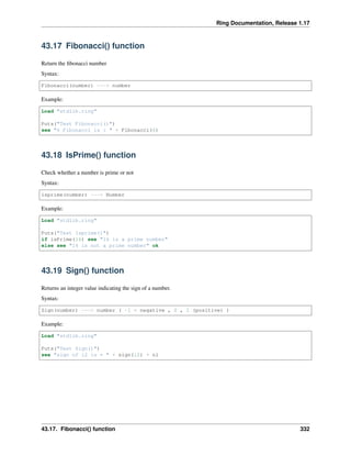 Ring Documentation, Release 1.17
43.17 Fibonacci() function
Return the fibonacci number
Syntax:
Fibonacci(number) ---> number
Example:
Load "stdlib.ring"
Puts("Test Fibonacci()")
see "6 Fibonacci is : " + Fibonacci(6)
43.18 IsPrime() function
Check whether a number is prime or not
Syntax:
isprime(number) ---> Number
Example:
Load "stdlib.ring"
Puts("Test Isprime()")
if isPrime(16) see "16 is a prime number"
else see "16 is not a prime number" ok
43.19 Sign() function
Returns an integer value indicating the sign of a number.
Syntax:
Sign(number) ---> number ( -1 = negative , 0 , 1 (positive) )
Example:
Load "stdlib.ring"
Puts("Test Sign()")
see "sign of 12 is = " + sign(12) + nl
43.17. Fibonacci() function 332
 
