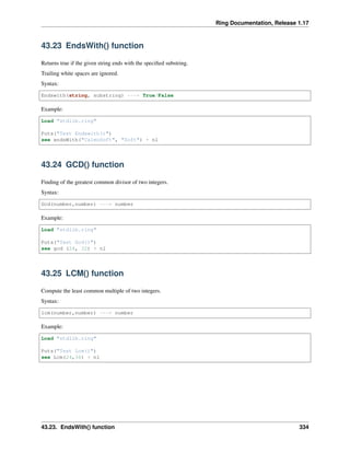 Ring Documentation, Release 1.17
43.23 EndsWith() function
Returns true if the given string ends with the specified substring.
Trailing white spaces are ignored.
Syntax:
Endswith(string, substring) ---> True/False
Example:
Load "stdlib.ring"
Puts("Test Endswith()")
see endsWith("CalmoSoft", "Soft") + nl
43.24 GCD() function
Finding of the greatest common divisor of two integers.
Syntax:
Gcd(number,number) ---> number
Example:
Load "stdlib.ring"
Puts("Test Gcd()")
see gcd (24, 32) + nl
43.25 LCM() function
Compute the least common multiple of two integers.
Syntax:
lcm(number,number) ---> number
Example:
Load "stdlib.ring"
Puts("Test Lcm()")
see Lcm(24,36) + nl
43.23. EndsWith() function 334
 