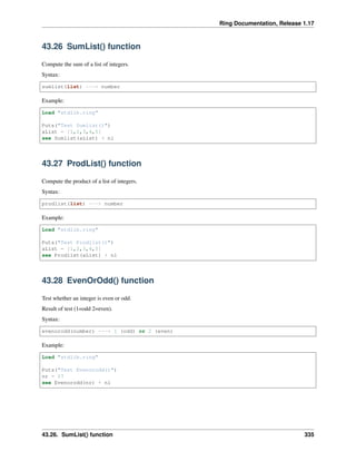 Ring Documentation, Release 1.17
43.26 SumList() function
Compute the sum of a list of integers.
Syntax:
sumlist(list) ---> number
Example:
Load "stdlib.ring"
Puts("Test Sumlist()")
aList = [1,2,3,4,5]
see Sumlist(aList) + nl
43.27 ProdList() function
Compute the product of a list of integers.
Syntax:
prodlist(list) ---> number
Example:
Load "stdlib.ring"
Puts("Test Prodlist()")
aList = [1,2,3,4,5]
see Prodlist(aList) + nl
43.28 EvenOrOdd() function
Test whether an integer is even or odd.
Result of test (1=odd 2=even).
Syntax:
evenorodd(number) ---> 1 (odd) or 2 (even)
Example:
Load "stdlib.ring"
Puts("Test Evenorodd()")
nr = 17
see Evenorodd(nr) + nl
43.26. SumList() function 335
 