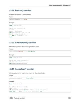 Ring Documentation, Release 1.17
43.29 Factors() function
Compute the factors of a positive integer.
Syntax:
factors(number) ---> list
Example:
Load "stdlib.ring"
Puts("Test Factors()")
n = 45
aList = factors(n)
see "Factors of " + n + " = "
for i = 1 to len(aList)
see "" + aList[i] + " "
next
43.30 IsPalindrome() function
Check if a sequence of characters is a palindrome or not.
Syntax:
IsPalindrome(String) ---> True/False
Example:
Load "stdlib.ring"
Puts("Test IsPalindrome()")
cString = "radar"
see IsPalindrome(cString)
43.31 IsLeapYear() function
Check whether a given year is a leap year in the Gregorian calendar.
Syntax:
Isleapyear(number) ---> True/False
Example:
Load "stdlib.ring"
Puts("Test Isleapyear()")
year = 2016
if Isleapyear(year) see "" + year + " is a leap year."
else see "" + year + " is not a leap year." ok
43.29. Factors() function 336
 