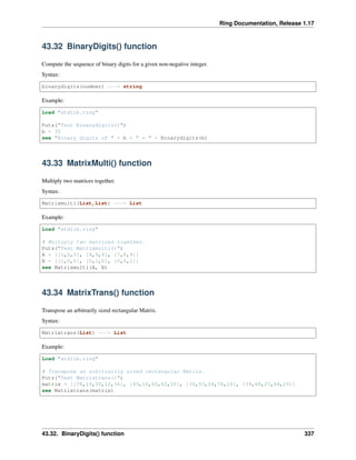 Ring Documentation, Release 1.17
43.32 BinaryDigits() function
Compute the sequence of binary digits for a given non-negative integer.
Syntax:
binarydigits(number) ---> string
Example:
Load "stdlib.ring"
Puts("Test Binarydigits()")
b = 35
see "Binary digits of " + b + " = " + Binarydigits(b)
43.33 MatrixMulti() function
Multiply two matrices together.
Syntax:
Matrixmulti(List,List) ---> List
Example:
Load "stdlib.ring"
# Multiply two matrices together.
Puts("Test Matrixmulti()")
A = [[1,2,3], [4,5,6], [7,8,9]]
B = [[1,0,0], [0,1,0], [0,0,1]]
see Matrixmulti(A, B)
43.34 MatrixTrans() function
Transpose an arbitrarily sized rectangular Matrix.
Syntax:
Matrixtrans(List) ---> List
Example:
Load "stdlib.ring"
# Transpose an arbitrarily sized rectangular Matrix.
Puts("Test Matrixtrans()")
matrix = [[78,19,30,12,36], [49,10,65,42,50], [30,93,24,78,10], [39,68,27,64,29]]
see Matrixtrans(matrix)
43.32. BinaryDigits() function 337
 