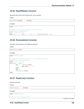 Ring Documentation, Release 1.17
43.35 DayOfWeek() function
Return the day of the week of given date. (yyyy-mm-dd)
Syntax:
dayofweek(string) ---> string
Example:
Load "stdlib.ring"
# Return the day of the week of given date.
Puts("Test Dayofweek()")
date = "2016-04-24"
see "Data : " + date + " - Day : " + Dayofweek(date) + nl
43.36 Permutation() function
Generates all permutations of n different numerals.
Syntax:
permutation(list)
Example:
Load "stdlib.ring"
# Generates all permutations of n different numerals
Puts("Test Permutation()")
list = [1, 2, 3, 4]
for perm = 1 to 24
for i = 1 to len(list)
see list[i] + " "
next
see nl
Permutation(list)
next
43.37 ReadLine() function
Read line from file
Syntax:
readline(fp) ---> string
Example:
Load "stdlib.ring"
# Read a file line by line.
(continues on next page)
43.35. DayOfWeek() function 338
 