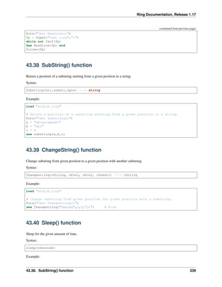 Ring Documentation, Release 1.17
(continued from previous page)
Puts("Test Readline()")
fp = fopen("test.ring","r")
while not feof(fp)
See Readline(fp) end
fclose(fp)
43.38 SubString() function
Return a position of a substring starting from a given position in a string.
Syntax:
Substring(str,substr,npos) ---> string
Example:
Load "stdlib.ring"
# Return a position of a substring starting from a given position in a string.
Puts("Test Substring()")
a = "abcxyzqweabc"
b = "abc"
i = 4
see substring(a,b,i)
43.39 ChangeString() function
Change substring from given position to a given position with another substring.
Syntax:
Changestring(cString, nPos1, nPos2, cSubstr) ---> cString
Example:
Load "stdlib.ring"
# Change substring from given position for given position with a substring.
Puts("Test Changestring()")
see Changestring("Rmasdg",2,5,"in") # Ring
43.40 Sleep() function
Sleep for the given amount of time.
Syntax:
sleep(nSeconds)
Example:
43.38. SubString() function 339
 