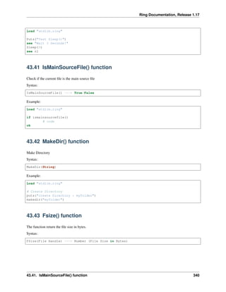 Ring Documentation, Release 1.17
Load "stdlib.ring"
Puts("Test Sleep()")
see "Wait 3 Seconds!"
Sleep(3)
see nl
43.41 IsMainSourceFile() function
Check if the current file is the main source file
Syntax:
IsMainSourceFile() ---> True/False
Example:
Load "stdlib.ring"
if ismainsourcefile()
# code
ok
43.42 MakeDir() function
Make Directory
Syntax:
MakeDir(String)
Example:
Load "stdlib.ring"
# Create Directory
puts("create Directory : myfolder")
makedir("myfolder")
43.43 Fsize() function
The function return the file size in bytes.
Syntax:
FSize(File Handle) ---> Number (File Size in Bytes)
43.41. IsMainSourceFile() function 340
 