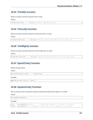 Ring Documentation, Release 1.17
43.44 TrimAll() function
Remove all spaces and tabs characters from a string
Syntax:
TrimAll(cString) ---> cString # Without Spaces and Tabs
43.45 TrimLeft() function
Remove all spaces and tabs characters from the left side of a string
Syntax:
TrimLeft(cString) ---> cString # Without Spaces and Tabs from the left side
43.46 TrimRight() function
Remove all spaces and tabs characters from the right side of a string
Syntax:
TrimRight(cString) ---> cString # Without Spaces and Tabs from the right side
43.47 EpochTime() function
Return the Epoch Time
Syntax:
EpochTime(cDate,cTime) ---> nEpochTime
Example:
see EpochTime( Date(), Time() )
43.48 SystemCmd() Function
We can execute system commands using the SystemCmd() function that outputs to a variable
Syntax:
SystemCmd(cCommand)
Example:
cYou = SystemCmd("whoami") # User Name logged in is output a variable
cThem = SystemCmd("dir c:Users") # Directory List is output to a variable
43.44. TrimAll() function 341
 