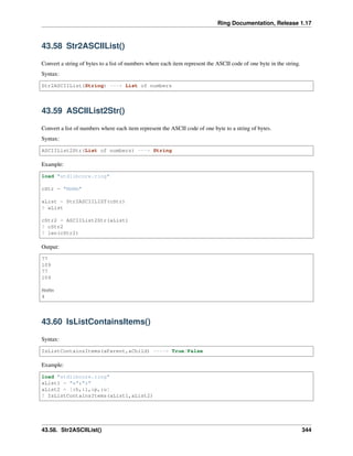 Ring Documentation, Release 1.17
43.58 Str2ASCIIList()
Convert a string of bytes to a list of numbers where each item represent the ASCII code of one byte in the string.
Syntax:
Str2ASCIIList(String) ---> List of numbers
43.59 ASCIIList2Str()
Convert a list of numbers where each item represent the ASCII code of one byte to a string of bytes.
Syntax:
ASCIIList2Str(List of numbers) ---> String
Example:
load "stdlibcore.ring"
cStr = "MmMm"
aList = Str2ASCIILIST(cStr)
? aList
cStr2 = ASCIIList2Str(aList)
? cStr2
? len(cStr2)
Output:
77
109
77
109
MmMm
4
43.60 IsListContainsItems()
Syntax:
IsListContainsItems(aParent,aChild) ----> True/False
Example:
load "stdlibcore.ring"
aList1 = "a":"z"
aList2 = [:h,:l,:p,:u]
? IsListContainsItems(aList1,aList2)
43.58. Str2ASCIIList() 344
 