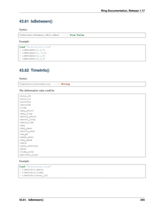 Ring Documentation, Release 1.17
43.61 IsBetween()
Syntax:
IsBetween(nNumber,nMin,nMax) ----> True/False
Example:
load "stdlibcore.ring"
? isBetween(1,3,4)
? isBetween(1,-3,4)
? isBetween(4,1,6)
? isBetween(4,3,4)
43.62 TimeInfo()
Syntax:
TimeInfo(cInformation) ----> String
The cInformation value could be
:hour_24
:hour_12
:minutes
:seconds
:time
:day_short
:day_long
:month_short
:month_long
:date_time
:day
:day_year
:month_year
:am_pm
:week_year
:day_week
:date
:year_century
:year
:time_zone
:percent_sign
Example:
load "stdlibcore.ring"
? timeInfo(:date)
? timeInfo(:time)
? timeInfo(:hour_12)
43.61. IsBetween() 345
 