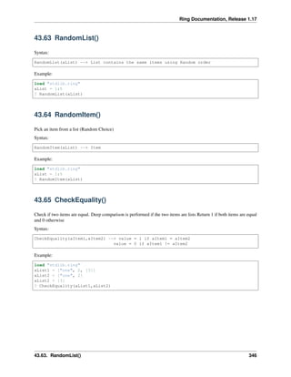 Ring Documentation, Release 1.17
43.63 RandomList()
Syntax:
RandomList(aList) --> List contains the same items using Random order
Example:
load "stdlib.ring"
aList = 1:5
? RandomList(aList)
43.64 RandomItem()
Pick an item from a list (Random Choice)
Syntax:
RandomItem(aList) --> Item
Example:
load "stdlib.ring"
aList = 1:5
? RandomItem(aList)
43.65 CheckEquality()
Check if two items are equal. Deep comparison is performed if the two items are lists Return 1 if both items are equal
and 0 otherwise
Syntax:
CheckEquality(aItem1,aItem2) --> value = 1 if aItem1 = aItem2
value = 0 if aItem1 != aItem2
Example:
load "stdlib.ring"
aList1 = ["one", 2, [3]]
aList2 = ["one", 2]
aList2 + [3]
? CheckEquality(aList1,aList2)
43.63. RandomList() 346
 