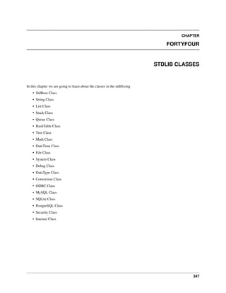 CHAPTER
FORTYFOUR
STDLIB CLASSES
In this chapter we are going to learn about the classes in the stdlib.ring
• StdBase Class
• String Class
• List Class
• Stack Class
• Queue Class
• HashTable Class
• Tree Class
• Math Class
• DateTime Class
• File Class
• System Class
• Debug Class
• DataType Class
• Conversion Class
• ODBC Class
• MySQL Class
• SQLite Class
• PostgreSQL Class
• Security Class
• Internet Class
347
 