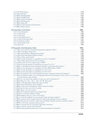 115.8 HTTPLib Library . . . . . . . . . . . . . . . . . . . . . . . . . . . . . . . . . . . . . . . . . . . . . 1779
115.9 Better GUILib . . . . . . . . . . . . . . . . . . . . . . . . . . . . . . . . . . . . . . . . . . . . . . 1779
115.10Better RingOpenSSL . . . . . . . . . . . . . . . . . . . . . . . . . . . . . . . . . . . . . . . . . . . 1781
115.11Better RingWinAPI . . . . . . . . . . . . . . . . . . . . . . . . . . . . . . . . . . . . . . . . . . . 1782
115.12Better Syntax Flexibility . . . . . . . . . . . . . . . . . . . . . . . . . . . . . . . . . . . . . . . . . 1782
115.13Better I/O Functions . . . . . . . . . . . . . . . . . . . . . . . . . . . . . . . . . . . . . . . . . . . 1782
115.14Better Ring API . . . . . . . . . . . . . . . . . . . . . . . . . . . . . . . . . . . . . . . . . . . . . 1783
115.15Better Code Generator for Extensions . . . . . . . . . . . . . . . . . . . . . . . . . . . . . . . . . . 1784
115.16More Improvements . . . . . . . . . . . . . . . . . . . . . . . . . . . . . . . . . . . . . . . . . . . 1784
116Using Other Code Editors 1787
116.1 Using Notepad++ . . . . . . . . . . . . . . . . . . . . . . . . . . . . . . . . . . . . . . . . . . . . 1787
116.2 Using Geany . . . . . . . . . . . . . . . . . . . . . . . . . . . . . . . . . . . . . . . . . . . . . . . 1788
116.3 Using Atom . . . . . . . . . . . . . . . . . . . . . . . . . . . . . . . . . . . . . . . . . . . . . . . 1789
116.4 Using Sublime Text 2 . . . . . . . . . . . . . . . . . . . . . . . . . . . . . . . . . . . . . . . . . . 1790
116.5 Using Visual Studio IDE . . . . . . . . . . . . . . . . . . . . . . . . . . . . . . . . . . . . . . . . . 1791
116.6 Using Emacs Editor . . . . . . . . . . . . . . . . . . . . . . . . . . . . . . . . . . . . . . . . . . . 1792
116.7 Visual Studio Code . . . . . . . . . . . . . . . . . . . . . . . . . . . . . . . . . . . . . . . . . . . . 1792
116.8 SpaceVim . . . . . . . . . . . . . . . . . . . . . . . . . . . . . . . . . . . . . . . . . . . . . . . . . 1793
117Frequently Asked Questions (FAQ) 1794
117.1 Why do we need Yet Another Programming Language (YAPL)? . . . . . . . . . . . . . . . . . . . . 1794
117.2 What is the Ring Architecture? . . . . . . . . . . . . . . . . . . . . . . . . . . . . . . . . . . . . . 1795
117.3 What about Memory Management in Ring? . . . . . . . . . . . . . . . . . . . . . . . . . . . . . . . 1796
117.4 What about Data Representation in Ring? . . . . . . . . . . . . . . . . . . . . . . . . . . . . . . . . 1796
117.5 Why is Ring weakly typed? . . . . . . . . . . . . . . . . . . . . . . . . . . . . . . . . . . . . . . . 1799
117.6 What are the advantages to using Ring over Lisp or Smalltalk? . . . . . . . . . . . . . . . . . . . . . 1799
117.7 Why is Ring largely focused on UI creation? . . . . . . . . . . . . . . . . . . . . . . . . . . . . . . 1799
117.8 Is Ring some sort of an improvement of PHP? . . . . . . . . . . . . . . . . . . . . . . . . . . . . . 1799
117.9 What are the advantages of using Ring over native C or C++? . . . . . . . . . . . . . . . . . . . . . 1800
117.10What is the difference between Ring and Python? And is Ring Open Source? . . . . . . . . . . . . . 1800
117.11What are the advantages to using Ring over Perl, PHP, Python or Ruby? . . . . . . . . . . . . . . . . 1801
117.12What are the advantages to using Ring over Tcl or Lua? . . . . . . . . . . . . . . . . . . . . . . . . 1801
117.13What are the advantages to using Ring over C# or Java? . . . . . . . . . . . . . . . . . . . . . . . . 1801
117.14The documentation says functional programming is supported, but then this happens? . . . . . . . . 1802
117.15Why the ability to define your own languages Instead of just handing over the syntax so you can parse
it using whatever code you like? . . . . . . . . . . . . . . . . . . . . . . . . . . . . . . . . . . . . . 1802
117.16Why you can specify the number of loops you want to break out of? . . . . . . . . . . . . . . . . . . 1803
117.17Why Ring uses ‘See’, ‘Give’, ‘But’ and ‘Ok’ Keywords? . . . . . . . . . . . . . . . . . . . . . . . . 1803
117.18What is the philosophy behind data types in Ring? . . . . . . . . . . . . . . . . . . . . . . . . . . . 1803
117.19What about the Boolean values in Ring? . . . . . . . . . . . . . . . . . . . . . . . . . . . . . . . . . 1804
117.20What is the goal of including the “Main” function in Ring? . . . . . . . . . . . . . . . . . . . . . . . 1805
117.21Why the list index start from 1 in Ring? . . . . . . . . . . . . . . . . . . . . . . . . . . . . . . . . . 1806
117.22Why Ring is not case-sensitive? . . . . . . . . . . . . . . . . . . . . . . . . . . . . . . . . . . . . . 1806
117.23Why the Assignment operator uses Deep Copy? . . . . . . . . . . . . . . . . . . . . . . . . . . . . 1807
117.24Is there constructor methods in Ring? . . . . . . . . . . . . . . . . . . . . . . . . . . . . . . . . . . 1808
117.25What happens when we create a new object? . . . . . . . . . . . . . . . . . . . . . . . . . . . . . . 1809
117.26Can we use the attributes by accessing the Getter and Setter methods? . . . . . . . . . . . . . . . . . 1809
117.27Why should a search of global names be made while defining the class attributes? . . . . . . . . . . 1810
117.28Why Ring doesn’t avoid the conflict between Global Variables and Class Attributes Names? . . . . . 1811
117.29Where can I write a program and execute it? . . . . . . . . . . . . . . . . . . . . . . . . . . . . . . 1812
117.30How to get the file size using ftell() and fseek() functions? . . . . . . . . . . . . . . . . . . . . . . . 1812
117.31How to get the current source file path? . . . . . . . . . . . . . . . . . . . . . . . . . . . . . . . . . 1813
117.32What about predefined parameters or optional parameters in functions? . . . . . . . . . . . . . . . . 1813
xxxvii
 