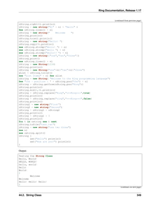 Ring Documentation, Release 1.17
(continued from previous page)
oString.right(6).println()
oString = new string("Hi" + nl + "Hello" )
See oString.lines() + nl
oString = new string(" Welcome ")
oString.println()
oString.trim().println()
oString = new string("Hello! ")
oString.copy(3).println()
see oString.strcmp("Hello! ") + nl
see oString.strcmp("Hello ") + nl
see oString.strcmp("Hello!! ") + nl
oString = new string(["one","two","three"])
oString.print()
see oString.lines() + nl
oString = new String(1234)
oString.println()
oString = new String("one"+nl+"two"+nl+"three")
aList = oString.tolist()
see "List Items" + nl See aList
oString = new String( "Welcome to the Ring programming language")
See "the - position : " + oString.pos("the") + nl
oString = oString.getfrom(oString.pos("Ring"))
oString.println()
oString.mid(1,4).println()
oString = oString.replace("Ring","***Ring***",true)
oString.println()
oString = oString.replace("ring","***Ring***",false)
oString.println()
oString1 = new string("First")
oString2 = new string("Second")
oString = oString1 + oString2
oString.println()
oString = oString1 * 3
oString.println()
for t in ostring see t next
oString.tofile("test.txt")
oString = new string("one two three")
see nl
see ostring.split()
oString {
set("Hello") println()
set("How are you?") println()
}
Output:
Testing the String Class
Hello, World!
HELLO, WORLD!
hello, world!
Hello
World!
2
Welcome
Welcome
Hello! Hello! Hello!
0
(continues on next page)
44.2. String Class 349
 